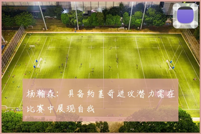 杨瀚森：具备约基奇进攻潜力需在比赛中展现自我