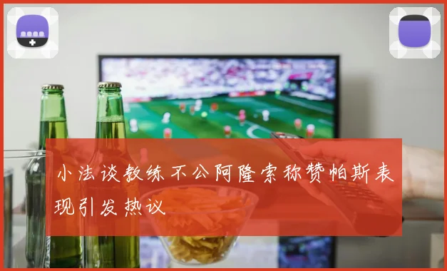 小法谈教练不公阿隆索称赞帕斯表现引发热议