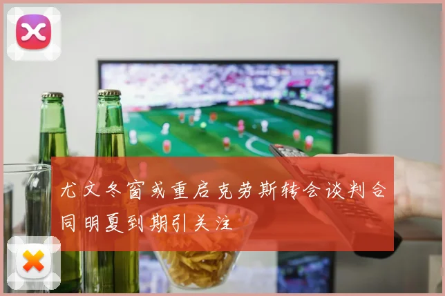 尤文冬窗或重启克劳斯转会谈判合同明夏到期引关注