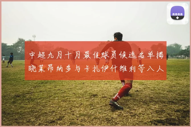 中超九月十月最佳球员候选名单揭晓莱昂纳多与卡扎伊什维利等八人入围