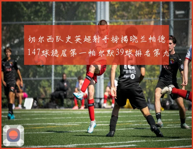 切尔西队史英超射手榜揭晓兰帕德147球稳居第一帕尔默39球排名第九