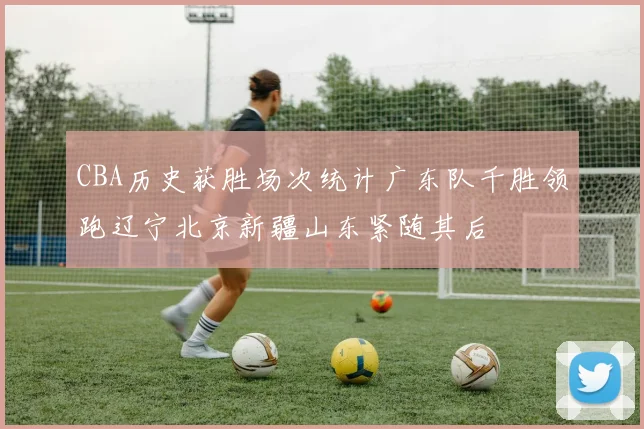 CBA历史获胜场次统计广东队千胜领跑辽宁北京新疆山东紧随其后
