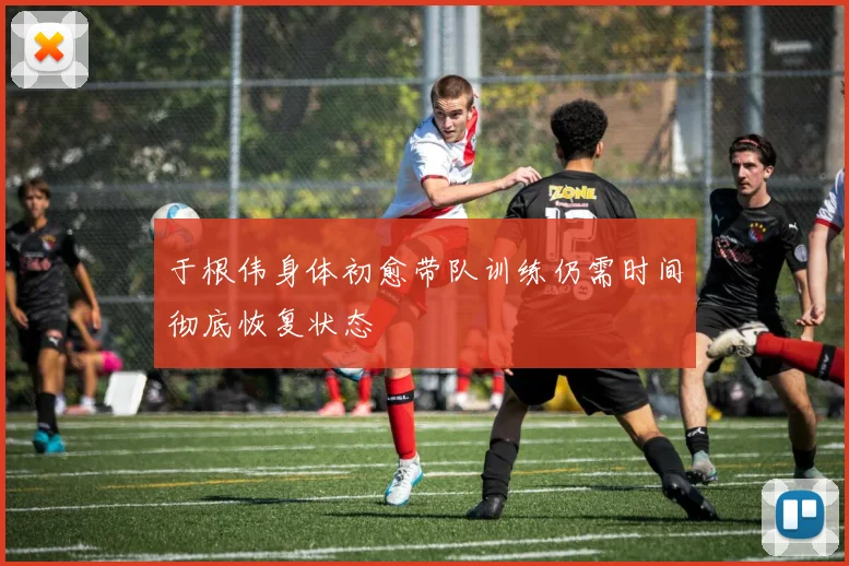 于根伟身体初愈带队训练仍需时间彻底恢复状态