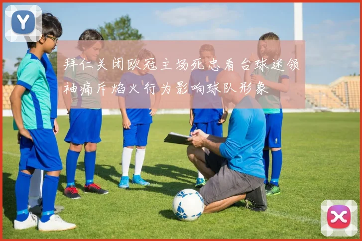 拜仁关闭欧冠主场死忠看台球迷领袖痛斥焰火行为影响球队形象