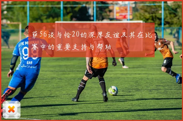 萨56谈与恰20的深厚友谊及其在比赛中的重要支持与帮助