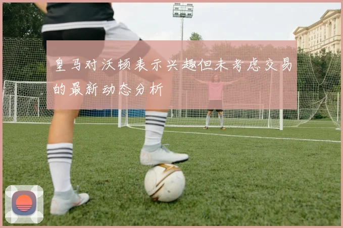 皇马对沃顿表示兴趣但未考虑交易的最新动态分析