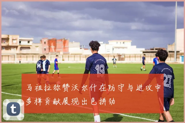 马祖拉称赞沃尔什在防守与进攻中多样贡献展现出色拼劲