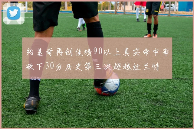 约基奇再创佳绩90以上真实命中率砍下30分历史第三次超越杜兰特