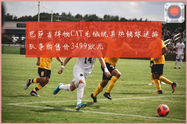 巴萨吉祥物CAT毛绒玩具热销球迷排队争购售价3499欧元