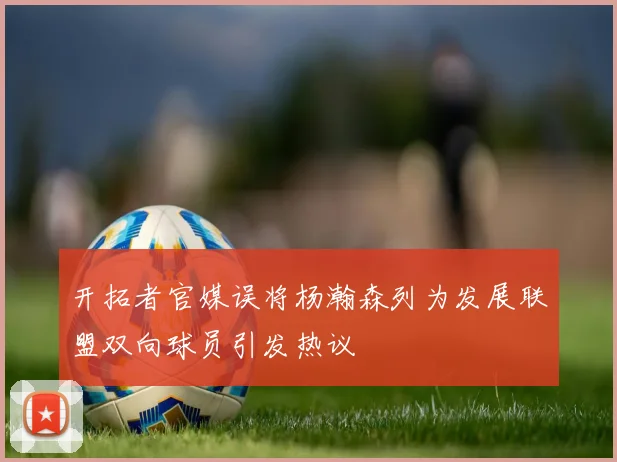 开拓者官媒误将杨瀚森列为发展联盟双向球员引发热议