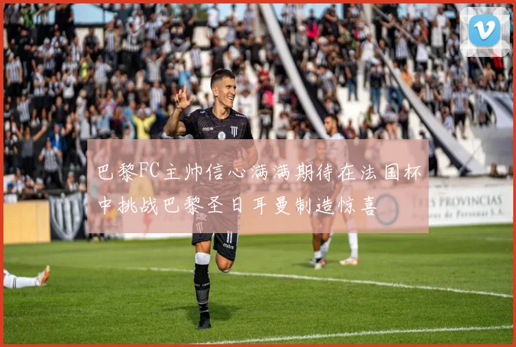 巴黎FC主帅信心满满期待在法国杯中挑战巴黎圣日耳曼制造惊喜