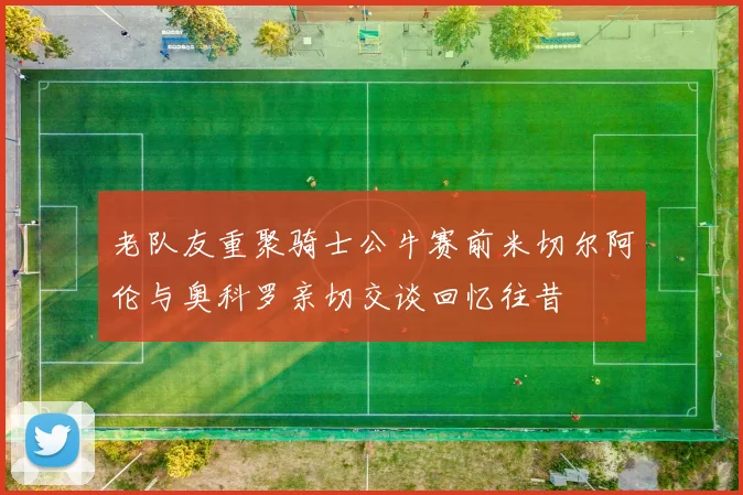 老队友重聚骑士公牛赛前米切尔阿伦与奥科罗亲切交谈回忆往昔