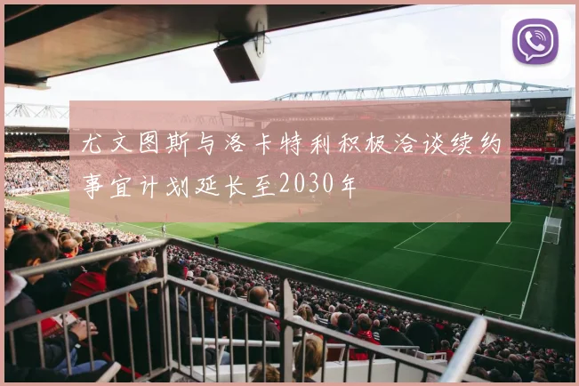 尤文图斯与洛卡特利积极洽谈续约事宜计划延长至2030年