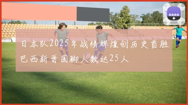日本队2025年战绩辉煌创历史首胜巴西新晋国脚人数达25人