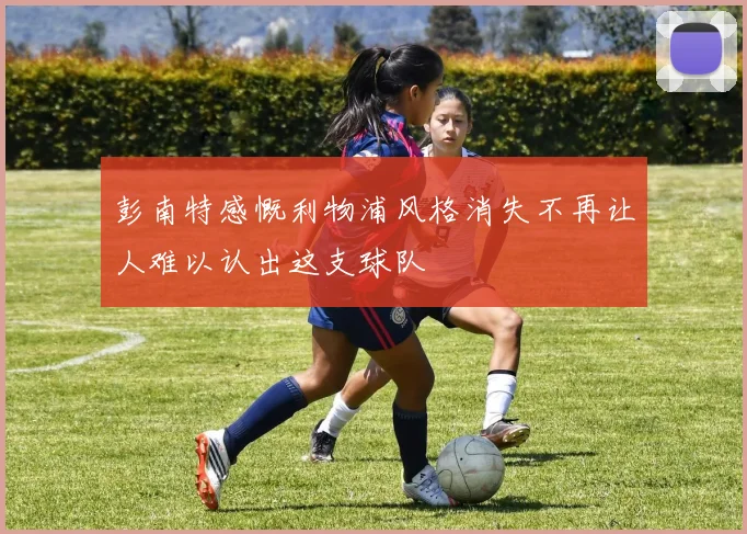 彭南特感慨利物浦风格消失不再让人难以认出这支球队