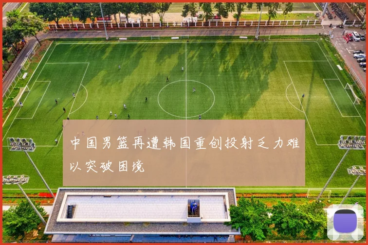 中国男篮再遭韩国重创投射乏力难以突破困境