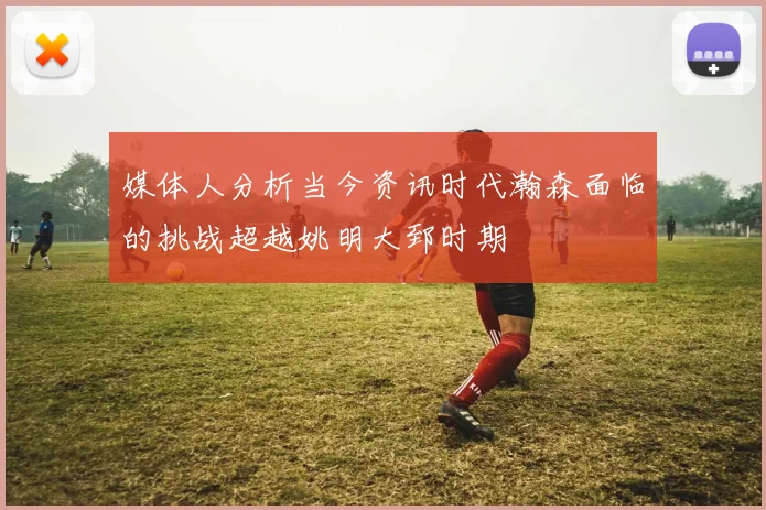 媒体人分析当今资讯时代瀚森面临的挑战超越姚明大郅时期