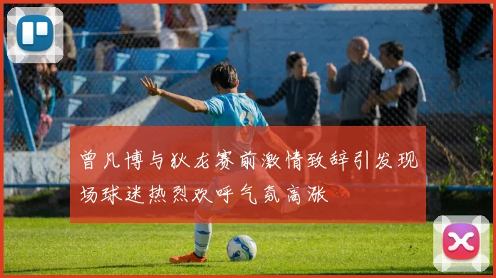曾凡博与狄龙赛前激情致辞引发现场球迷热烈欢呼气氛高涨