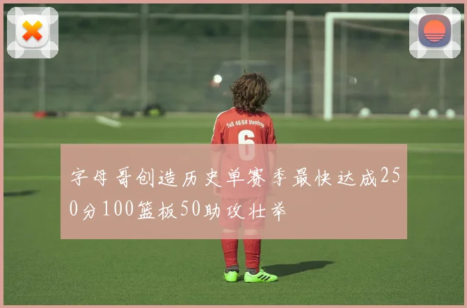 字母哥创造历史单赛季最快达成250分100篮板50助攻壮举