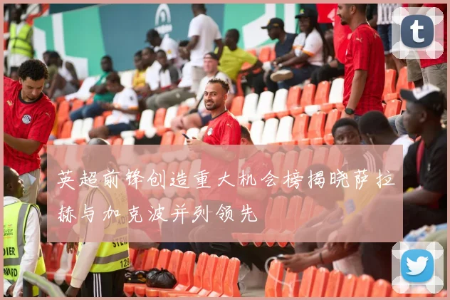 英超前锋创造重大机会榜揭晓萨拉赫与加克波并列领先